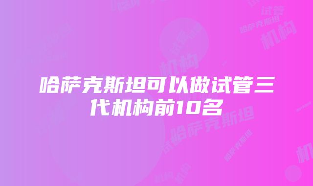 哈萨克斯坦可以做试管三代机构前10名