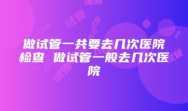 做试管一共要去几次医院检查 做试管一般去几次医院