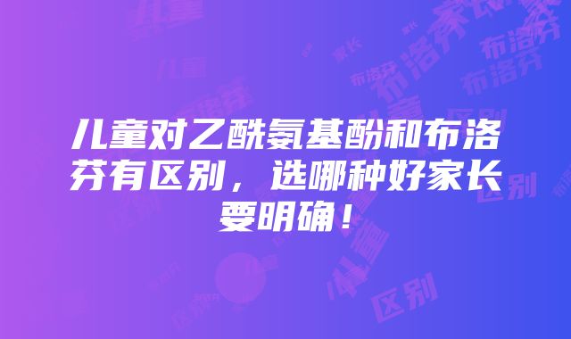 儿童对乙酰氨基酚和布洛芬有区别，选哪种好家长要明确！