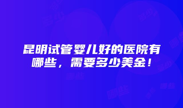 昆明试管婴儿好的医院有哪些，需要多少美金！