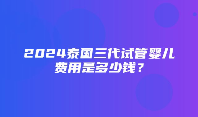 2024泰国三代试管婴儿费用是多少钱？