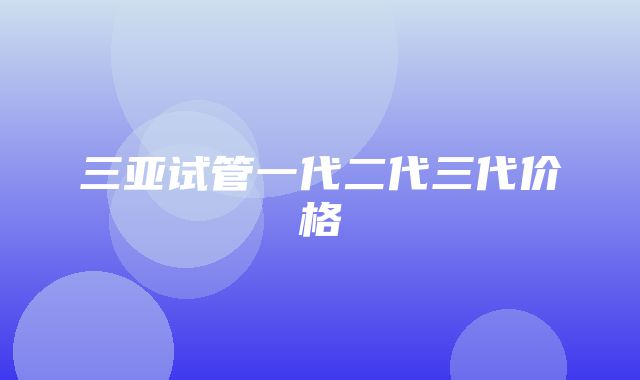 三亚试管一代二代三代价格