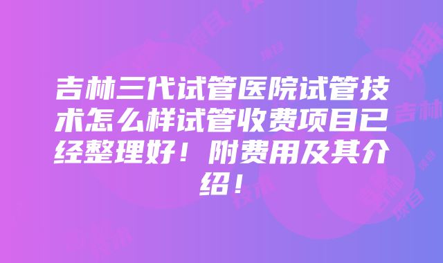 吉林三代试管医院试管技术怎么样试管收费项目已经整理好！附费用及其介绍！