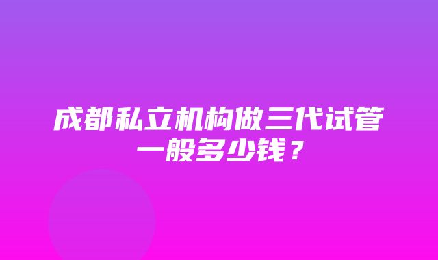 成都私立机构做三代试管一般多少钱？