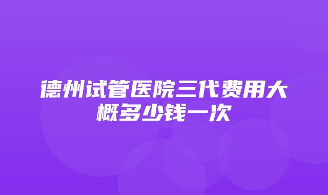 德州试管医院三代费用大概多少钱一次