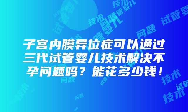 子宫内膜异位症可以通过三代试管婴儿技术解决不孕问题吗？能花多少钱！