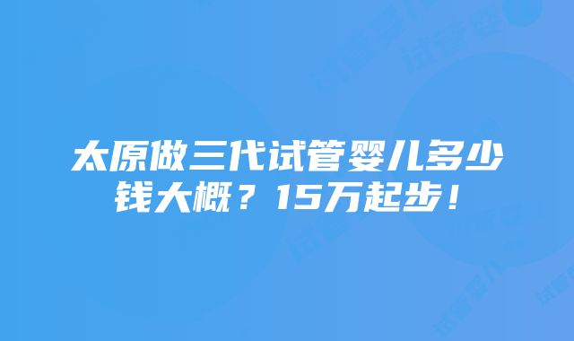 太原做三代试管婴儿多少钱大概？15万起步！