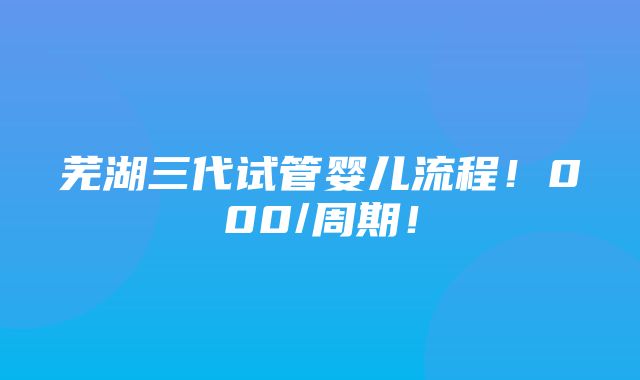 芜湖三代试管婴儿流程！000/周期！