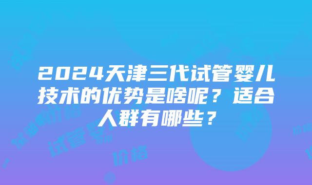 2024天津三代试管婴儿技术的优势是啥呢？适合人群有哪些？