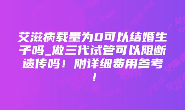 艾滋病载量为0可以结婚生子吗_做三代试管可以阻断遗传吗！附详细费用参考！