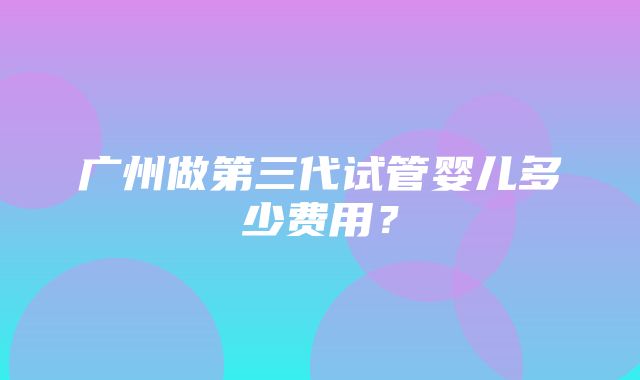 广州做第三代试管婴儿多少费用？