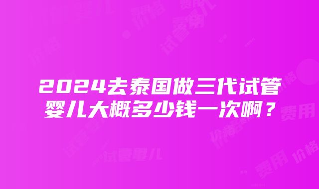 2024去泰国做三代试管婴儿大概多少钱一次啊？