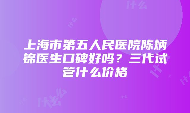 上海市第五人民医院陈炳锦医生口碑好吗？三代试管什么价格