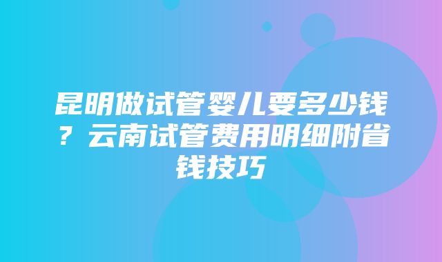 昆明做试管婴儿要多少钱？云南试管费用明细附省钱技巧