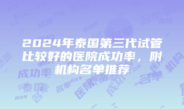 2024年泰国第三代试管比较好的医院成功率，附机构名单推荐