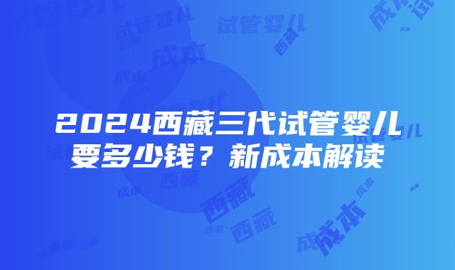 2024西藏三代试管婴儿要多少钱？新成本解读