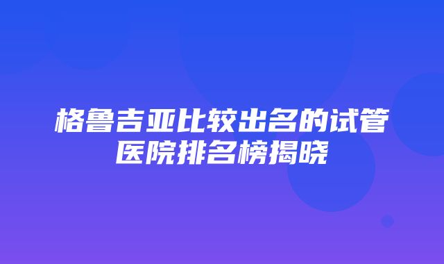 格鲁吉亚比较出名的试管医院排名榜揭晓