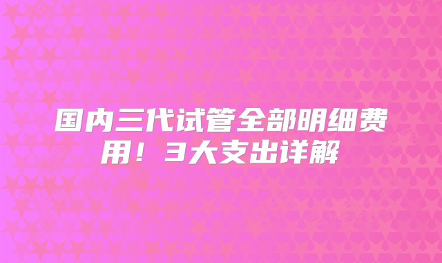 国内三代试管全部明细费用！3大支出详解