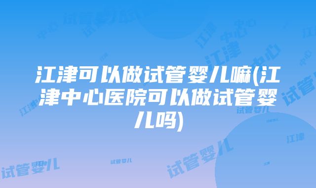 江津可以做试管婴儿嘛(江津中心医院可以做试管婴儿吗)