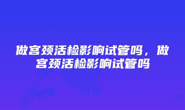 做宫颈活检影响试管吗，做宫颈活检影响试管吗