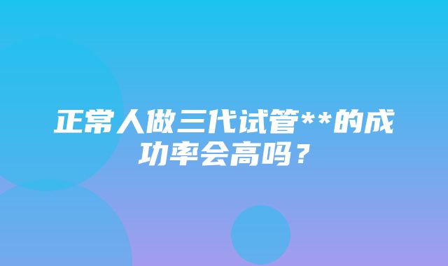 正常人做三代试管**的成功率会高吗？