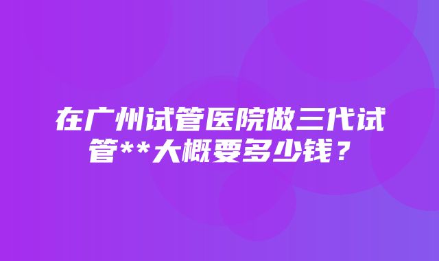 在广州试管医院做三代试管**大概要多少钱？