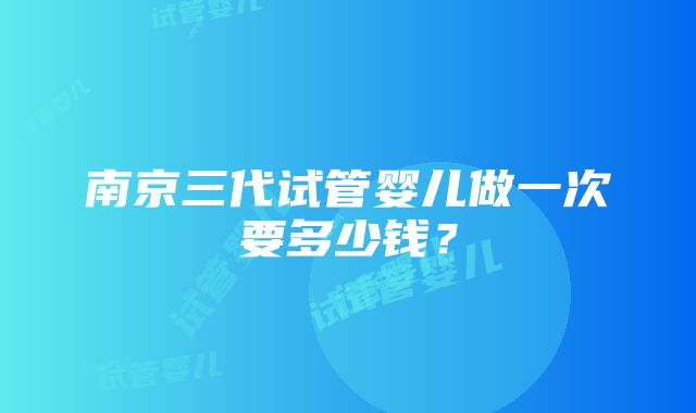 南京三代试管婴儿做一次要多少钱？