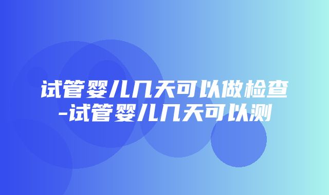 试管婴儿几天可以做检查-试管婴儿几天可以测