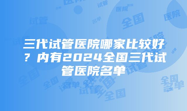 三代试管医院哪家比较好？内有2024全国三代试管医院名单