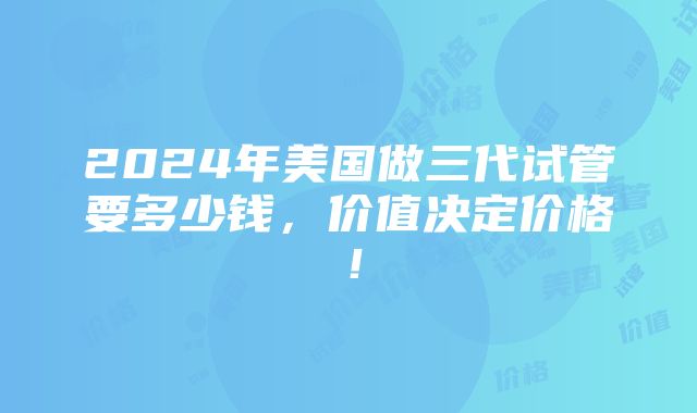 2024年美国做三代试管要多少钱，价值决定价格！