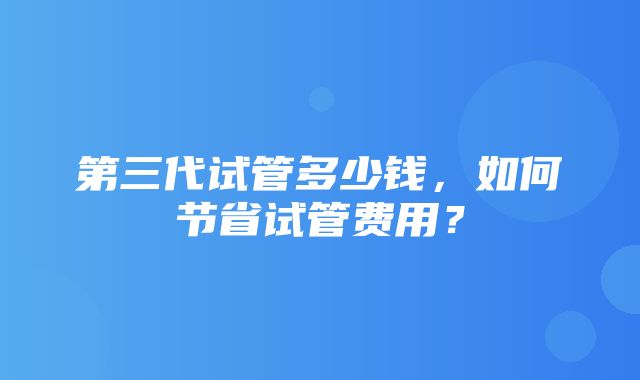 第三代试管多少钱，如何节省试管费用？