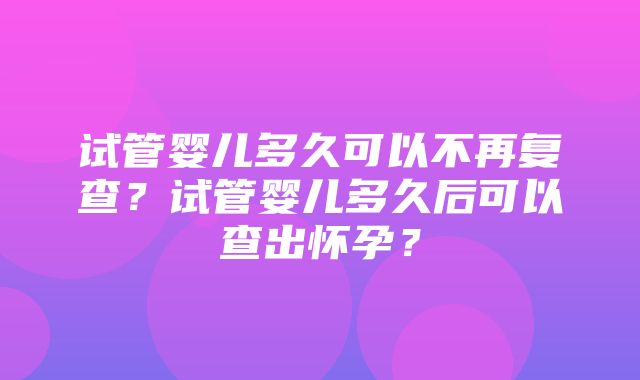 试管婴儿多久可以不再复查？试管婴儿多久后可以查出怀孕？