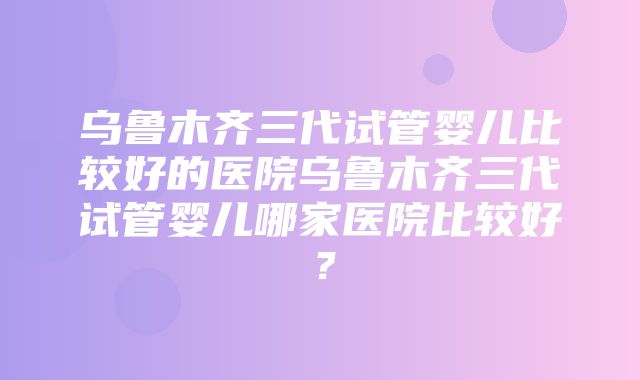 乌鲁木齐三代试管婴儿比较好的医院乌鲁木齐三代试管婴儿哪家医院比较好？