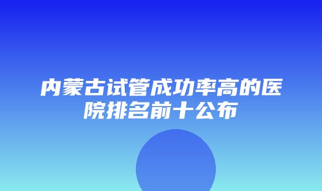 内蒙古试管成功率高的医院排名前十公布