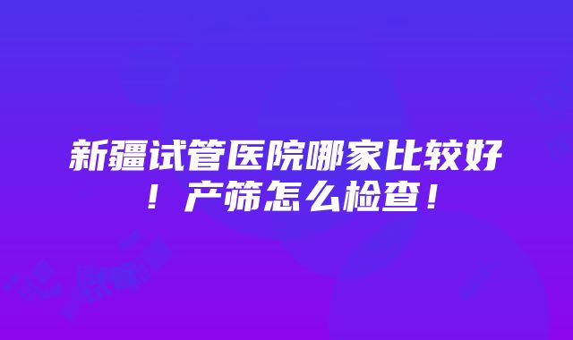 新疆试管医院哪家比较好！产筛怎么检查！