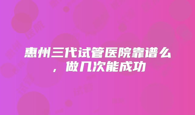 惠州三代试管医院靠谱么，做几次能成功