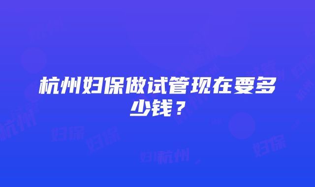 杭州妇保做试管现在要多少钱？