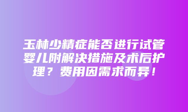 玉林少精症能否进行试管婴儿附解决措施及术后护理？费用因需求而异！