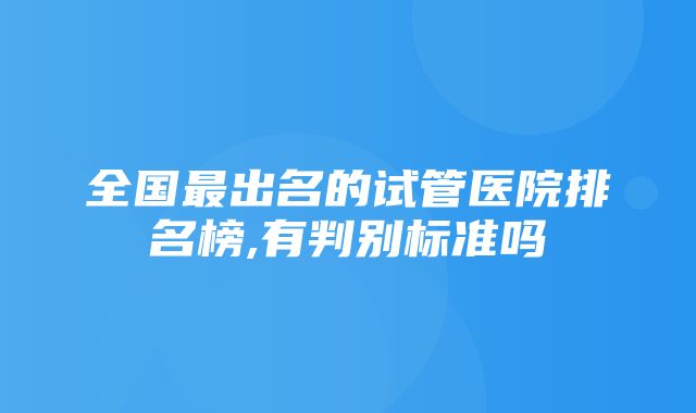 全国最出名的试管医院排名榜,有判别标准吗