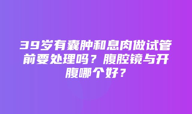 39岁有囊肿和息肉做试管前要处理吗？腹腔镜与开腹哪个好？