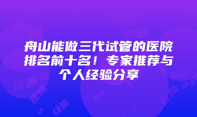 舟山能做三代试管的医院排名前十名！专家推荐与个人经验分享