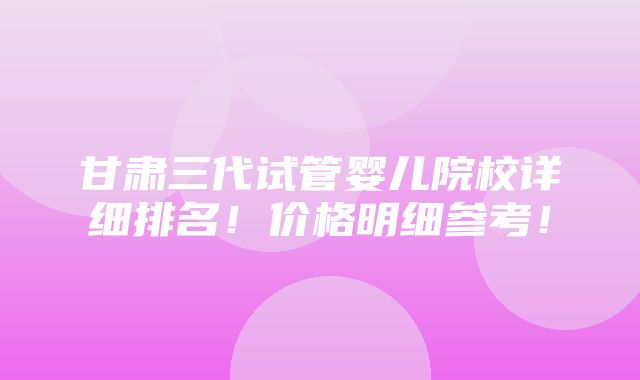 甘肃三代试管婴儿院校详细排名！价格明细参考！