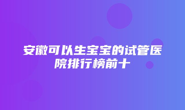 安徽可以生宝宝的试管医院排行榜前十