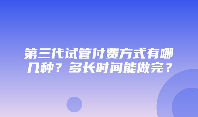 第三代试管付费方式有哪几种？多长时间能做完？