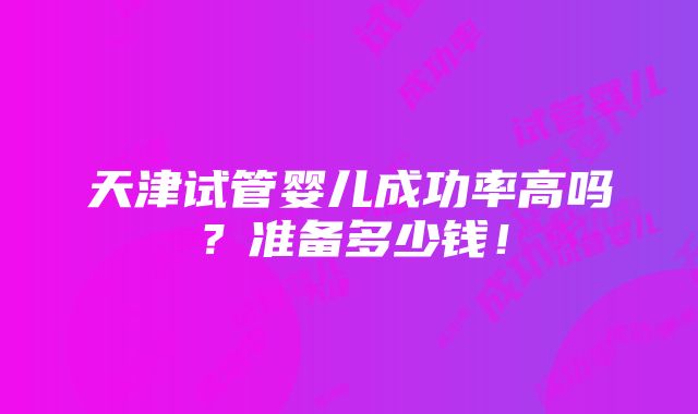 天津试管婴儿成功率高吗？准备多少钱！