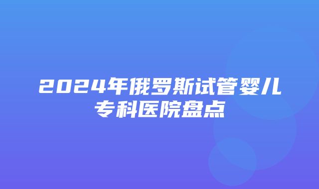 2024年俄罗斯试管婴儿专科医院盘点