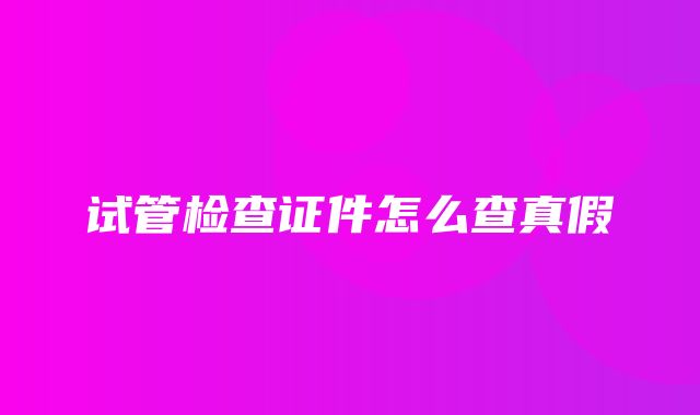 试管检查证件怎么查真假