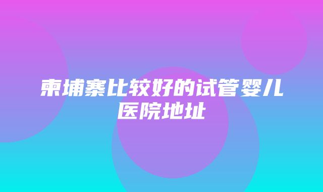 柬埔寨比较好的试管婴儿医院地址