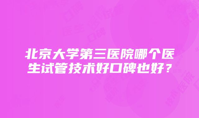 北京大学第三医院哪个医生试管技术好口碑也好？