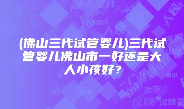 (佛山三代试管婴儿)三代试管婴儿佛山市一好还是大人小孩好？